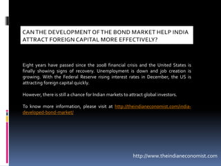 Eight years have passed since the 2008 financial crisis and the United States is
finally showing signs of recovery. Unemployment is down and job creation is
growing. With the Federal Reserve rising interest rates in December, the US is
attracting foreign capital quickly.
However, there is still a chance for Indian markets to attract global investors.
To know more information, please visit at http://theindianeconomist.com/india-
developed-bond-market/
http://www.theindianeconomist.com
 