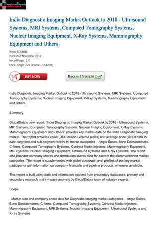 India Diagnostic Imaging Market Outlook to 2018 - Ultrasound
Systems, MRI Systems, Computed Tomography Systems,
Nuclear Imaging Equipment, X-Ray Systems, Mammography
Equipment and Others
Report Details:
Published:November 2012
No. of Pages: 213
Price: Single User License – US$2500




India Diagnostic Imaging Market Outlook to 2018 - Ultrasound Systems, MRI Systems, Computed
Tomography Systems, Nuclear Imaging Equipment, X-Ray Systems, Mammography Equipment
and Others


Summary


GlobalData’s new report, “India Diagnostic Imaging Market Outlook to 2018 - Ultrasound Systems,
MRI Systems, Computed Tomography Systems, Nuclear Imaging Equipment, X-Ray Systems,
Mammography Equipment and Others” provides key market data on the India Diagnostic Imaging
market. The report provides value (USD million), volume (units) and average price (USD) data for
each segment and sub-segment within 10 market categories – Angio Suites, Bone Densitometers,
C-Arms, Computed Tomography Systems, Contrast Media Injectors, Mammography Equipment,
MRI Systems, Nuclear Imaging Equipment, Ultrasound Systems and X-ray Systems. The report
also provides company shares and distribution shares data for each of the aforementioned market
categories. The report is supplemented with global corporate-level profiles of the key market
participants with information on company financials and pipeline products, wherever available.

This report is built using data and information sourced from proprietary databases, primary and
secondary research and in-house analysis by GlobalData’s team of industry experts.


Scope


- Market size and company share data for Diagnostic Imaging market categories – Angio Suites,
Bone Densitometers, C-Arms, Computed Tomography Systems, Contrast Media Injectors,
Mammography Equipment, MRI Systems, Nuclear Imaging Equipment, Ultrasound Systems and
X-ray Systems.
 