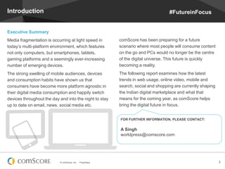 © comScore, Inc. Proprietary. 2
Introduction
Executive Summary
Media fragmentation is occurring at light speed in
today’s multi-platform environment, which features
not only computers, but smartphones, tablets,
gaming platforms and a seemingly ever-increasing
number of emerging devices.
The strong swelling of mobile audiences, devices
and consumption habits have shown us that
consumers have become more platform agnostic in
their digital media consumption and happily switch
devices throughout the day and into the night to stay
up to date on email, news, social media etc.
comScore has been preparing for a future
scenario where most people will consume content
on the go and PCs would no longer be the centre
of the digital universe. This future is quickly
becoming a reality.
The following report examines how the latest
trends in web usage, online video, mobile and
search, social and shopping are currently shaping
the Indian digital marketplace and what that
means for the coming year, as comScore helps
bring the digital future in focus.
FOR FURTHER INFORMATION, PLEASE CONTACT:
A Singh
worldpress@comscore.com
#FutureinFocus
 