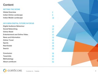 © comScore, Inc. Proprietary. 4
Content
SETTING THE SCENE
Global Overview 5
Indian Online Landscape 9
Indian Mobile Landscape 16
2013 INDIA DIGITAL FUTURE IN FOCUS
Digital Audience Behaviour 19
Social Networking 23
Online Retail 27
Entertainment and Online Video 31
News and Information 35
Online Travel 41
Sports 44
Real Estate 48
Search 52
Conclusion 56
Tweet-bits 60
Methodology 61
About comScore 63
 
