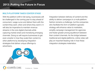 © comScore, Inc. Proprietary. 58
2013: Putting the Future in Focus
MULTI-PLATFORM TAKES CENTER STAGE
With the platform shift in full swing, businesses will
be challenged in the coming year to stay ahead of
consumers’ usage curve and deliver them with the
content they want, when and where they want it. It
will also be imperative to maintain revenue
streams in the core digital channels while
capturing market share and monetizing emerging
channels. Doing so will require businesses to get
even smarter in how they scale their content to
other platforms by developing integration
strategies that deliver unique offerings to
advertisers.
Integration between delivery of content and the
ability to deliver campaigns in a multi-platform
fashion remains a challenge, but the companies
who facilitate this form of platform agnostic
strategy will enhance value to marketers,
simplify campaign management for agencies
and foster greater pricing equilibrium between
their content channels. As the bridge between
traditional and digital platforms, online video will
play an important leading role in how these
integration strategies materialize.
 
