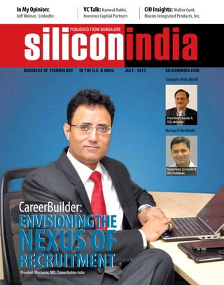 siliconindia
| |June 2013
1
siliconindia
PUBLISHED FROM BANGALORE
Business OF Technology IN THE U.S. & INDIA JULY - 2013 siliconindia.com
Company of the Month
Startup of the Month
In My Opinion:
JeffWeiner, LinkedIn
VCTalk: Kanwal Rekhi,
Inventus Capital Partners
CIO Insights: Walter Curd,
Maxim Integrated Products, Inc.
Premlesh Machama, MD, CareerBuilder-India
CareerBuilder:
HarshalKatre,Co-Founder&
CEO,ProfitBooks
PratulShroff,Founder&
CEO,eInfochips
 