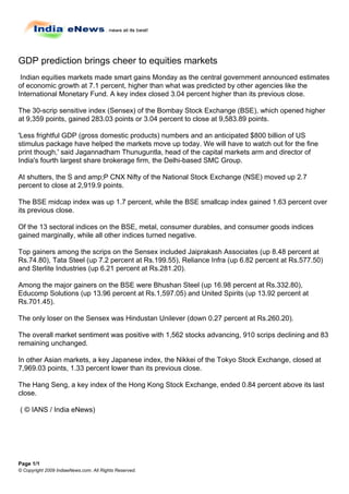 GDP prediction brings cheer to equities markets
 Indian equities markets made smart gains Monday as the central government announced estimates
of economic growth at 7.1 percent, higher than what was predicted by other agencies like the
International Monetary Fund. A key index closed 3.04 percent higher than its previous close.

The 30-scrip sensitive index (Sensex) of the Bombay Stock Exchange (BSE), which opened higher
at 9,359 points, gained 283.03 points or 3.04 percent to close at 9,583.89 points.

'Less frightful GDP (gross domestic products) numbers and an anticipated $800 billion of US
stimulus package have helped the markets move up today. We will have to watch out for the fine
print though,' said Jagannadham Thunuguntla, head of the capital markets arm and director of
India's fourth largest share brokerage firm, the Delhi-based SMC Group.

At shutters, the S and amp;P CNX Nifty of the National Stock Exchange (NSE) moved up 2.7
percent to close at 2,919.9 points.

The BSE midcap index was up 1.7 percent, while the BSE smallcap index gained 1.63 percent over
its previous close.

Of the 13 sectoral indices on the BSE, metal, consumer durables, and consumer goods indices
gained marginally, while all other indices turned negative.

Top gainers among the scrips on the Sensex included Jaiprakash Associates (up 8.48 percent at
Rs.74.80), Tata Steel (up 7.2 percent at Rs.199.55), Reliance Infra (up 6.82 percent at Rs.577.50)
and Sterlite Industries (up 6.21 percent at Rs.281.20).

Among the major gainers on the BSE were Bhushan Steel (up 16.98 percent at Rs.332.80),
Educomp Solutions (up 13.96 percent at Rs.1,597.05) and United Spirits (up 13.92 percent at
Rs.701.45).

The only loser on the Sensex was Hindustan Unilever (down 0.27 percent at Rs.260.20).

The overall market sentiment was positive with 1,562 stocks advancing, 910 scrips declining and 83
remaining unchanged.

In other Asian markets, a key Japanese index, the Nikkei of the Tokyo Stock Exchange, closed at
7,969.03 points, 1.33 percent lower than its previous close.

The Hang Seng, a key index of the Hong Kong Stock Exchange, ended 0.84 percent above its last
close.

( © IANS / India eNews)




Page 1/1
© Copyright 2009 IndiaeNews.com. All Rights Reserved.
 