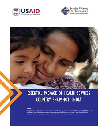 ESSENTIAL PACKAGE OF HEALTH SERVICES
COUNTRY SNAPSHOT: INDIA
July 2015
This publication was produced for review by the United States Agency for International Development (USAID).
It was prepared by Jenna Wright for the Health Finance and Governance Project. The author’s views expressed in this
publication do not necessarily reflect the views of USAID or the United States Government.
 