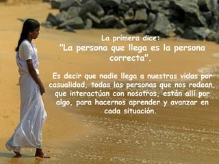La primera dice:  "La persona que llega es la persona correcta".   Es decir que nadie llega a nuestras vidas por casualidad, todas las personas que nos rodean, que interactúan con nosotros, están allí por algo, para hacernos aprender y avanzar en cada situación.  