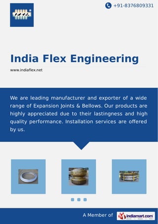 +91-8376809331
A Member of
India Flex Engineering
www.indiaflex.net
We are leading manufacturer and exporter of a wide
range of Expansion Joints & Bellows. Our products are
highly appreciated due to their lastingness and high
quality performance. Installation services are oﬀered
by us.
 