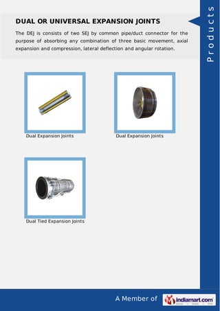 A Member of
DUAL OR UNIVERSAL EXPANSION JOINTS
The DEJ is consists of two SEJ by common pipe/duct connector for the
purpose of absorbing any combination of three basic movement, axial
expansion and compression, lateral deflection and angular rotation.
Dual Expansion Joints Dual Expansion Joints
Dual Tied Expansion Joints
Products
 