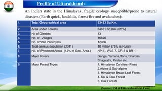 An Indian state in the Himalayas, fragile ecology susceptible/prone to natural
disasters (Earth quick, landslide, forest fire and avalanches).
Profile of Uttarakhand:-
1. Total Geographical area 53483 Sq Km.
2. Area under Forests 34651 Sq Km. (65%)
3. No of Districts 13
4. No. of Villages 16826
5. No. of Van Panchyats 12086
6. Total census population (2011) 10 million (75% is Rural)
7. No. of Protected Areas (12% of Geo. Area.) NP-6 , WLS-7, CR-5 & BR-1
8. Major Rivers Ganga, Yamuna,Tons, Shardas,
Bhagirathi, Pindar etc.
9. Major Forest Types 1. Himalayan Conifers- Pines
2.Alpine & Sub-alpine
3. Himalayan Broad Leaf Forest
4. Sal & Teak Forest
5. Oak Forests
(Source: FSI &Uttarakhnadstat.Com)
 