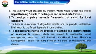 1. This training would broaden my wisdom, which would further help me to
impart training & skills to colleagues and subordinate foresters.
2. To develop a policy research framework that suited for local
conditions.
3. To help in restoration of degraded forests and to provide sustainable
livelihoods to the forest dependent communities.
4. To compare and analyse the process of planning and implementation
of schemes & projects which are related to sustainable forest
management, such as- JICA funded Uttarakhand Forest Resource
Management Project (UFRMP) between the state of Uttarakhand and
Japan.
Plan to Utilize the Knowledge, ideas and skills:-
 