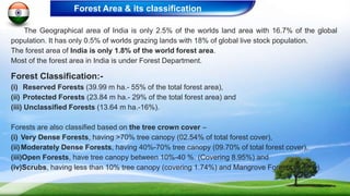The Geographical area of India is only 2.5% of the worlds land area with 16.7% of the global
population. It has only 0.5% of worlds grazing lands with 18% of global live stock population.
The forest area of India is only 1.8% of the world forest area.
Most of the forest area in India is under Forest Department.
Forest Classification:-
(i) Reserved Forests (39.99 m ha.- 55% of the total forest area),
(ii) Protected Forests (23.84 m ha.- 29% of the total forest area) and
(iii) Unclassified Forests (13.64 m ha.-16%).
Forests are also classified based on the tree crown cover –
(i) Very Dense Forests, having >70% tree canopy (02.54% of total forest cover),
(ii)Moderately Dense Forests, having 40%-70% tree canopy (09.70% of total forest cover),
(iii)Open Forests, have tree canopy between 10%-40 %. (Covering 8.95%) and
(iv)Scrubs, having less than 10% tree canopy (covering 1.74%) and Mangrove Forests (0.15%).
Forest Area & its classification
 