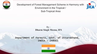 Development of Forest Management Scheme in Harmony with
Environment in the Tropical /
Sub-Tropical Area
By :
Dharm Singh Meena, IFS
Department of Forests, Govt. of Uttarakhand,
INDIA - 248001
 