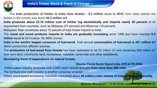 The total production of timber in India from forests - 2.3 million cu.m in 2010, from trees outside the
forests in the country was about 44.3 million m3.
India produces about 23.19 million cum of timber log domestically and imports nearly 20 percent of its
requirement from countries, such as Malaysia (57 percent) and Myanmar (18 percent).
Malaysian Teak constitutes about 15 percent of total timber imports to India.
The wood and wood products imports to India are gradually increasing since 1998 and have reached 6.3
million cu.m in 2011(value- Rs 9800 crores).
India is the world's largest consumer of fuel-wood. Total annual consumption of fuel-wood is 261 million m3
which comes from different sources.
The production of fuel-wood from forests has been estimated to be 52 million m3 and remaining 209 million m3
from farm land, community land, homestead, roadside, canal side and other wastelands.
Decreasing trend of dependence on natural forests.
(Source: Forest Sector Report India, 2010 & FSI 2009)
India's paper industry produces over 3,000 metric tonnes annually from more than 400 mills.
The furniture and craft industry is another consumer of wood.
India's wood-based processing industries consumed about 30 million cubic metres of industrial wood annually.
(Source: Monograph 1 of the Green Accounting, TERI, 2010)
India’s Timber Stock & Trend of Change: -
 