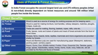 In India Forest occupies the second largest land use and 275 millions peoples (tribal
& non-tribal) directly dependent on forest resources and around 100 million tribal
people live inside the forests.
Direct Benefits:
(a) Fuel Wood Wood is used as a source of energy for cooking purpose and for keeping warm.
(b) Timber Wood is used for making furniture, tool-handles, railway sleepers, matches, ploughs,
bridges, boats etc.
(c) Bamboos These are used for matting, flooring, baskets, ropes, rafts, cots etc.
(d) Food Fruits, leaves, roots and tubers of plants and meat of forest animals form the food of
forest tribes.
(e) Shelter Mosses, ferns, insects, birds, reptiles, mammals and micro-organisms are provided
shelter by forests.
(f) Paper Wood and Bamboo pulp are used for manufacturing paper (Newsprint, stationery,
packing paper, sanitary paper).
(g) Other uses Rayon, Gums, Dye, Wildlife habitat, Fodder, Floss, Essential Oils, Tannins, gums,
drugs, spices, insecticides, waxes, honey, horns, musk, ivory, hides etc. are all
provided by the flora and fauna of forests
Contd.
Uses of Forest & Forest Resources –
 