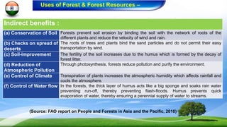 Indirect benefits :
(a) Conservation of Soil Forests prevent soil erosion by binding the soil with the network of roots of the
different plants and reduce the velocity of wind and rain.
(b) Checks on spread of
deserts
The roots of trees and plants bind the sand particles and do not permit their easy
transportation by wind.
(c) Soil-improvement The fertility of the soil increases due to the humus which is formed by the decay of
forest litter.
(d) Reduction of
Atmospheric Pollution
Through photosynthesis, forests reduce pollution and purify the environment.
(e) Control of Climate Transpiration of plants increases the atmospheric humidity which affects rainfall and
cools the atmosphere.
(f) Control of Water flow In the forests, the thick layer of humus acts like a big sponge and soaks rain water
preventing run-off, thereby preventing flash-floods. Humus prevents quick
evaporation of water, thereby ensuring a perennial supply of water to streams.
(Source: FAO report on People and Forests in Asia and the Pacific, 2010)
Uses of Forest & Forest Resources –
 