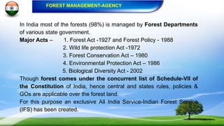 In India most of the forests (98%) is managed by Forest Departments
of various state government.
Major Acts – 1. Forest Act -1927 and Forest Policy - 1988
2. Wild life protection Act -1972
3. Forest Conservation Act – 1980
4. Environmental Protection Act – 1986
5. Biological Diversity Act - 2002
Though forest comes under the concurrent list of Schedule-VII of
the Constitution of India, hence central and states rules, policies &
GOs are applicable over the forest land.
For this purpose an exclusive All India Service-Indian Forest Service
(IFS) has been created.
FOREST MANAGEMENT-AGENCY
 