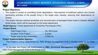 UTTARAKHAND FOREST RESOURCE MANAGEMENT PROJECT (UFRMP) -
JICA aided:
Project Objectives:
1. The project is aimed at controlling forest degradation, improvement of livelihood options and income
generating activities of the people living in the target area, thereby, reducing their dependence on
forests.
2. The project will also address landslides and reconstruction of damaged forest roads in disaster affected
forest areas, which will be executed by the forest department
Nodal Agency: Forest department & Forest/Van Panchayats (VPs)
Project Sheet:
Total Project Cost....................................Rs. 807crores.
Duration of the Project............................8 years
Target area for Eco-restoration...............37500 ha.
Project Implementation Agency:-
The Project is being implemented by- PMU (Project Management Unit) in Society mode -at the State
level.
In the field, the Project will implemented by DMU (Divisional Management Unit) at DFO level and
FMU (Field Management Unit) at the Range level
 