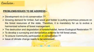Conclusion :
PROBLEMS/ISSUES TO BE ADDRESS:-
 Development vis-à-vis conservation ??
 Growing demand for timber, fuel wood and fodder is putting enormous pressure on
the forest resources of the state. Therefore, it is mandatory for us to evolve a
harmonized scheme of forest management.
 The destruction and degradation of forests/habitat, hence Ecological Restoration ??
 To develop a surveying and demarcation scheme for hill forest areas.
 To ensure Community participation in conservation ??
 Issue of climate change needs to be addressed.
 
