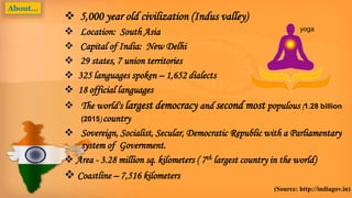  5,000 year old civilization (Indus valley)
 Location: South Asia
 Capital of India: New Delhi
 29 states, 7 union territories
 325 languages spoken – 1,652 dialects
 18 official languages
 The world's largest democracy and second most populous (1.28 billion
(2015) country
 Sovereign, Socialist, Secular, Democratic Republic with a Parliamentary
system of Government.
 Area - 3.28 million sq. kilometers ( 7th largest country in the world)
 Coastline – 7,516 kilometers
(Source: http://indiagov.in)
About…
yoga
 