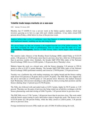 Volatile trade keeps markets on a see-saw
IANS   Saturday 17th January, 2009


Mumbai, Jan 17 (IANS) It was a see-saw week at the Indian equities markets, which kept
investors guessing as to how to cope with such volatile conditions. A key index closed 0.88
percent down Friday, a little below its close of the previous week.

Analysts believe that a crisis of confidence, more than finances, is making Indian equities act in
such haphazard manner, tumbling one day and rising the next.

'We can no longer say that our economy is de-coupled from the rest of the global economy. We
have been savouring the fruits of globalization. Now it's time to bear the brunt of it,' said
Jagannadham Thunuguntla, director of SMC Group, India's fourth largest share brokerage
firm.

The sensitive index (Sensex) of the Bombay Stock Exchange (BSE) ended Friday at 9,323.59
points, 3.06 percent or 276.85 points more than its previous close but a little less (0.88 percent)
than its previous weekly close. Similarly, the broader S&P CNX Nifty index of the National
Stock Exchange (NSE) was at 2,828.6 points, 3.36 percent above Thursday's close.

Markets began the week on a dismal note, with the Sensex plunging 3.18 percent or 299.16
points to close at 9,107.31 points Monday. The broader S&P CNX Nifty index of the National
Stock Exchange (NSE) performed similarly and closed at 2,799.90 points, 2.54 percent lower.

Tuesday was a lacklustre day with trading remaining very tightly bound and the Sensex ending
trade lower 0.42 percent or 38 points down at 9,071.36 points. The NSE Nifty also slipped into
the red to end trade at 2,744.95 points or 1.02 percent lower. However, the markets bounced
back Wednesday with investors deciding to take profits by short-covering their positions and the
Sensex shutting shop 3.3 percent up at 9,370.49 points.

The Nifty also followed with and ended trade at 2,835.3 points, higher by 90.35 points or 3.29
percent. Thursday saw the gains of previous day being wiped out at both key exchanges with the
Sensex plummeting south and closing at 9,046.74 points, 3.45 percent below its previous close.

The NSE Nifty was at 2,736.7 points, 3.48 percent lower than its previous close. The week ended
with the Sensex again soaring to end a little below where it began this week. The Sensex was at
9,323.59 points up 3.06 percent Friday, while the Nifty closed at 2,828.6 points, 3.36 percent
above its previous close.

Foreign institutional investors (FIIs) made net sales of $386.10 million during the week.
 