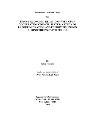 Abstract of the Ph.D Thesis

                     Title

 INDIA’S ECONOMIC RELATIONS WITH GULF
COOPERATION COUNCIL STATES: A STUDY OF
LABOUR MIGRATION AND ENERGY DIMENSION
      DURING THE POST–1990 PERIOD




                     By
                Zakir Hussain


           Under the supervision of
           Prof. Naushad Ali Azad




           Department of Economics
          JAMIA MILLIA ISLAMIA
              New Delhi-110025
                    2008
 