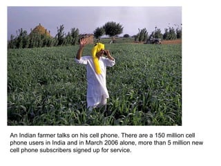 An Indian farmer talks on his cell phone. There are a 150 million cell phone users in India and in March 2006 alone, more than 5 million new cell phone subscribers signed up for service.  