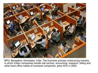 BPO, Bangalore, Karnataka, India. The business process outsourcing industry, in which Indian companies handle call centres, accounting, research, billing and other back office needs of overseas companies, grew 40% in 2004.  