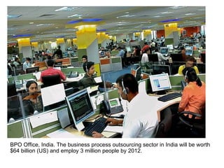 BPO Office, India. The business process outsourcing sector in India will be worth $64 billion (US) and employ 3 million people by 2012.  