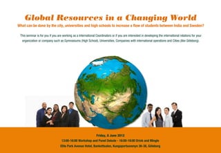 Global Resources in a Changing World
What can be done by the city, universities and high schools to increase a ﬂow of students between India and Sweden?

 This seminar is for you if you are working as a International Coordinators or if you are interested in developing the international relations for your
  organization or company such as Gymnasiums (High School), Universities, Companies with international operations and Cities (like Göteborg).




                                                          Friday, 8 June 2012
                                   13:00-16:00 Workshop and Panel Debate - 16:00-18:00 Drink and Mingle
                                  Elite Park Avenue Hotel, Bankettsalen, Kungsportsavenyn 36-38, Göteborg
 