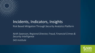 Com pa ny Conf ide nt ial – For Int er na l Use O nly
Copy r ig ht © S AS Inst itut e Inc. All r ig hts r e se r ve d.
Incidents, Indicators, Insights
Risk Based Mitigation Through Security Analytics Platform
Keith Swanson, Regional Director, Fraud, Financial Crimes &
Security Intelligence
SAS Institute
 