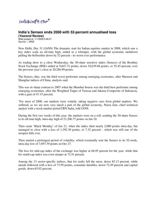 India’s Sensex ends 2008 with 52-percent annualised loss
(Yearend Review)
Web posted at: 1/1/2009 0:46:51
Source ::: IANS

New Delhi, Dec 31 (IANS) The dramatic start for Indian equities market in 2008, which saw a
key index scale an all-time high, ended in a whimper, with the global economic meltdown
pulling the bellwether down by 52 percent - its worst ever performance.

As trading drew to a close Wednesday, the 30-share sensitive index (Sensex) of the Bombay
Stock Exchange (BSE) ended at 9,647.31 points, down 10,639.68 points, or 52.45 percent, over
the previous year’s close at 20,286.99 points.

The Sensex, thus, was the third worst performer among emerging economies, after Shenzen and
Shanghai indices of China, analysts said.

This was in sharp contrast to 2007 when the Mumbai bourse was the third best performer among
emerging economies, after the Weighted Taipei of Taiwan and Jakarta Composite of Indonesia,
with a gain of 47.15 percent.

‘For most of 2008, our markets were volatile, taking negative cues from global markets. We
suffered, as we are now very much a part of the global economy, Neera Jain, chief technical
analyst with a stock-market portal CRN India, told IANS.

During the first two weeks of this year, the markets were on a roll, sending the 30-share Sensex
to its all time high, intra-day high of 21,206.77 points on Jan 10.

Then came ‘Black Monday’ of Jan 21, when the index shed nearly 2,000 points intra-day, but
managed to close with a loss of 1,392.30 points, or 7.32 percent - which was still one of the
steepest falls ever.

Then started a prolonged period of volatility, which eventually sent the Sensex to its 52-week,
intra-day low of 7,697.39 points on Oct 27.

The loss for mid-cap index of the exchange was higher at 66.95 percent for the year, while that
for small-cap index was even steeper at 72.41 percent.

Among the 13 sector-specific indices, that for realty fell the most, down 82.13 percent, while
metals followed with a loss of 73.95 points, consumer durables, down 72.49 percent and capital
goods, down 65.02 percent.
 