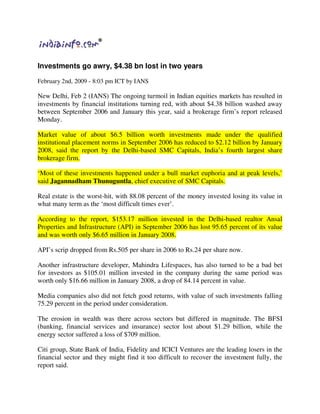 Investments go awry, $4.38 bn lost in two years

February 2nd, 2009 - 8:03 pm ICT by IANS

New Delhi, Feb 2 (IANS) The ongoing turmoil in Indian equities markets has resulted in
investments by financial institutions turning red, with about $4.38 billion washed away
between September 2006 and January this year, said a brokerage firm’s report released
Monday.

Market value of about $6.5 billion worth investments made under the qualified
institutional placement norms in September 2006 has reduced to $2.12 billion by January
2008, said the report by the Delhi-based SMC Capitals, India’s fourth largest share
brokerage firm.

‘Most of these investments happened under a bull market euphoria and at peak levels,’
said Jagannadham Thunuguntla, chief executive of SMC Capitals.

Real estate is the worst-hit, with 88.08 percent of the money invested losing its value in
what many term as the ‘most difficult times ever’.

According to the report, $153.17 million invested in the Delhi-based realtor Ansal
Properties and Infrastructure (API) in September 2006 has lost 95.65 percent of its value
and was worth only $6.65 million in January 2008.

API’s scrip dropped from Rs.505 per share in 2006 to Rs.24 per share now.

Another infrastructure developer, Mahindra Lifespaces, has also turned to be a bad bet
for investors as $105.01 million invested in the company during the same period was
worth only $16.66 million in January 2008, a drop of 84.14 percent in value.

Media companies also did not fetch good returns, with value of such investments falling
75.29 percent in the period under consideration.

The erosion in wealth was there across sectors but differed in magnitude. The BFSI
(banking, financial services and insurance) sector lost about $1.29 billion, while the
energy sector suffered a loss of $709 million.

Citi group, State Bank of India, Fidelity and ICICI Ventures are the leading losers in the
financial sector and they might find it too difficult to recover the investment fully, the
report said.
 