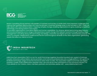 3
INDIA INSURTECH LANDSCAPE AND TRENDS
Boston Consulting Group partners with leaders in business and society to tackle their most important challenges and
capture their greatest opportunities. BCG was the pioneer in business strategy when it was founded in 1963. Today, we
help clients with total transformation—inspiring complex change, enabling organizations to grow, building competitive
advantage, and driving bottom-line impact.
To succeed, organizations must blend digital and human capabilities. Our diverse, global teams bring deep industry
and functional expertise and a range of perspectives to spark change. BCG delivers solutions through leading-edge
management consulting along with technology and design, corporate and digital ventures—and business purpose. We
work in a uniquely collaborative model across the firm and throughout all levels of the client organization, generating
results that allow our clients to thrive.
India InsurTech Association (IIA) is a not-for-profit that brings together the entire Insurtech eco-system of startups,
insurers, reinsurers, policymakers, service providers, and insurance professionals onto a single platform. IIA’s goal is to
facilitate technology usage across the insurance value chain in India. The association seeks to promote new digital
business models, build collaboration between start-ups and all the other participants of the insurance industry. For
more details on our mission, vision, members, partners, and activities, please visit - www.indiaInsurtech.com
3
INDIA INSURTECH LANDSCAPE AND TRENDS
 
