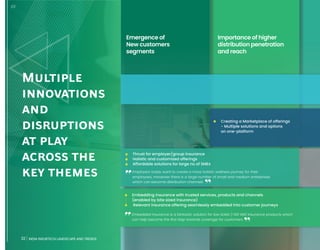 32 INDIA INSURTECH LANDSCAPE AND TRENDS
Multiple
innovations
and
disruptions
at play
across the
key themes
Importance of higher
distribution penetration
and reach
• Creating a Marketplace of offerings
- Multiple solutions and options
on one-platform
Emergence of
New customers
segments
• Thrust for employer/group insurance
• Holistic and customized offerings
• Affordable solutions for large no of SMEs
• Embedding insurance with trusted services, products and channels
(enabled by bite sized insurance)
• Relevant insurance offering seamlessly embedded into customer journeys
Embedded insurance is a fantastic solution for low ticket (<100 INR) insurance products which
can help become the first step towards coverage for customers
1/2
Employers today want to create a more holistic wellness journey for their
employees, moreover there is a large number of small and medium enterprises
which can become distribution channels
32 INDIA INSURTECH LANDSCAPE AND TRENDS
 