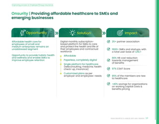 37
INDIA INSURTECH LANDSCAPE AND TRENDS
Onsurity | Providing affordable healthcare to SMEs and
emerging businesses
Opportunity Solution Impact
Affordable health care for
employees of small and
medium enterprises remains an
unaddressed segment
Opportunity to provide holistic health
and wellness and enable SMEs to
improve employee retention
Digital monthly subscription-
based platform for SMEs to care
and protect the health and life of
their employees and contractual
workforce
• Affordable
• Paperless, completely digital
• Single platform for healthcare
(teleconsulting, medicine, health
check-up, insurance)
• Customized plans as per
employer and employees’ needs
25+ partner association
1600+ SMEs and startups, with
a total user base of 1.25L+
80% HR cost reduction
towards management
of benefits
97% CSAT Score
85% of the members are new
to healthcare
40% savings for organizations
on working capital costs 
benefits pricing
Improving access to Employer/Group insurance
 