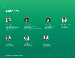 4 INDIA INSURTECH LANDSCAPE AND TRENDS
Authors
Alpesh Shah
Managing Partner -
India, Managing Director
and Senior Partner
BCG, Mumbai
Prerak Sethi
Co-founder
India Insurtech
Association
Pranay Mehrotra
Managing Director and
Senior Partner
Head - India Insurance Practice
BCG, Mumbai
Subhajit Mandal
Co-founder
India Insurtech
Association
Shwetank Verma
Co-founder
India Insurtech
Association
Jitesh Shah
Managing Director
and Partner
BCG, Mumbai
Suhail Bhansali
Principal
BCG, Mumbai
4 INDIA INSURTECH LANDSCAPE AND TRENDS
 