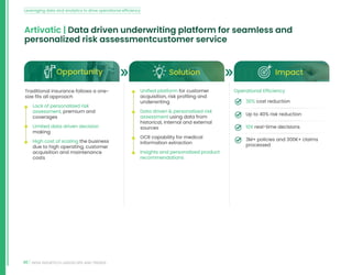 46 INDIA INSURTECH LANDSCAPE AND TRENDS
Artivatic | Data driven underwriting platform for seamless and
personalized risk assessmentcustomer service
Opportunity Solution Impact
Traditional insurance follows a one-
size fits all approach
• Lack of personalized risk
assessment, premium and
coverages
• Limited data driven decision
making
• High cost of scaling the business
due to high operating, customer
acquisition and maintenance
costs
• Unified platform for customer
acquisition, risk profiling and
underwriting
• Data driven  personalized risk
assessment using data from
historical, internal and external
sources
• OCR capability for medical
information extraction
• Insights and personalized product
recommendations
Operational Efficiency
30% cost reduction
Up to 40% risk reduction
10X real-time decisions
3M+ policies and 300K+ claims
processed
Leveraging data and analytics to drive operational efficiency
 