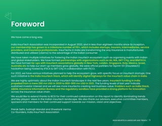 5
INDIA INSURTECH LANDSCAPE AND TRENDS
Foreword
We have come a long way,
India InsurTech Association was incorporated in August 2020, and in less than eighteen months since its inception,
our membership has grown to a milestone number of 110+, which includes startups, insurers, intermediaries, service
providers, and insurance professionals. InsurTechs in India are transforming the way Insurance is manufactured,
distributed and utilised (claims) to the advantage of the Indian consumer.
We have taken multiple initiatives for fostering the Indian insurtech ecosystem such as organising events with Indian
and global stakeholders. We have formed partnerships with organizations such as IAI, NIA, GIFT City, and BIMTECH.
We have formed tie-ups with insurtech associations globally in New York, London, Singapore, Italy, Mexico, Israel,
Australia etc to help our start-up members grow globally. We were official partners for iSprint-03 (Insuretech)
hackathon being hosted by IFSCA & GIFT City in collaboration with FICCI.
For 2022, we have various initiatives planned to help the ecosystem grow, with specific focus on insurtech startups. One
such initiative is the India Insurtech Stack, which will identify digital highways for the insurtech value chain in India.
We are highly optimistic about the Indian insurtech landscape in the next few years. Insurtech funding in India
propelled from a mere 290 mn USD in 2020 to 800-900 mn USD in 2021. The funding levels of last year indicate
sustained investor interest and we will see more insurtechs creating real business value. Enablers such as India Stack,
ABDM, Insurance Information Bureau and the regulatory sandbox have provided a strong platform for innovation
across the insurance value chain.
We would like to extend thanks to BCG for their continued collaboration on this report to identify dominating trends
and key players’ views in the Indian insurtech landscape. We also thank our advisors, executive committee members,
sponsors and members for their continued support towards our mission, vision and objectives.
Prerak Sethi, Subhajit Mandal and Shwetank Verma
Co-founders, India InsurTech Association
5
INDIA INSURTECH LANDSCAPE AND TRENDS
 