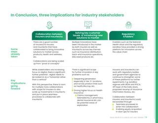 51
INDIA INSURTECH LANDSCAPE AND TRENDS
In Conclusion, three implications for industry stakeholders
Some
steps
already
taken
Key
implications
going
forward
There are a good number
of insurers/re insurers
and Insurtechs that have
collaborated to bring innovative
solutions to market across
products, health and wellness,
etc.
Collaborations are being scaled
up from “proof of concepts”
Multiple innovations have
been introduced in the market
by both insurers as well as
Insurtechs across key themes
such as insurance distribution,
back-end insurance operations,
bite sized products etc
Enablers such as the National
Health stack and the regulatory
sandbox have provided a strong
platform for innovation across
the value chain
While stakeholders are increasing
focus on digital, there is significant
further potential ; digital needs to
be looked at as a “horizontal rather
than a vertical”
With this perspective, there is room
for multiple more collaborations
with scope for insurers to also
scale up investments in Insurtechs
and put in place seamless
processes to collaborate with
insurtechs
There is significant scope
for further innovation in key
problems such as:
• Deepening penetration
especially in tier 2+ locations
and across product lines such
as health,life,crop, etc.
• Driving higher focus on health
insurance
• Claims management,
telemedicine, e-pharmacy,
dental insurance etc can
be potential areas of
exploration
Insurers and Insurtechs can
work with regulatory bodies
and government agencies to
continue to strengthen some
of these platforms for further
experiments. E.g: sandbox
regimes with IRDAI and IFSCA,
API layer of the India stack,
proposed revamp of Insurance
Information Bureau, etc.
Collaboration between
insurers and Insurtechs could
be boosted through:
• Seamless processes to
enter into collaboration
• Enabling equity acquisition
in start ups for insurers
Collaboration between
insurers and insurtechs
Solving key customer
issues  introducing new
solutions to market
Regulatory
Enablers
 