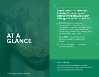 6 INDIA INSURTECH LANDSCAPE AND TRENDS
AT A
GLANCE
Rapid growth in Insurtech
funding has continued
across the globe, has seen
strong momentum in India
• Global funding in Insurtechs
has grown 7X in the last 5 years;
continued momentum was seen even
during COVID – 19; India has shown
very strong momentum - funding has
doubled in the last 2 years
• GI and B2C focused Insurtechs
continue to see strong funding
in India
• 2021 has witnessed 22 Insurtech
unicorns globally
In Conclusion
Critical to continue collaboration between
insurers and Insurtechs ; digital should be viewed
as a necessary horizontal capability
6 INDIA INSURTECH LANDSCAPE AND TRENDS
 