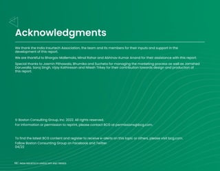 68 INDIA INSURTECH LANDSCAPE AND TRENDS
© Boston Consulting Group, Inc. 2022. All rights reserved.
For information or permission to reprint, please contact BCG at permissions@bcg.com.
To find the latest BCG content and register to receive e-alerts on this topic or others, please visit bcg.com.
Follow Boston Consunting Group on Facebook and Twitter.
04/22
We thank the India Insurtech Association, the team and its members for their inputs and support in the
development of this report.
We are thankful to Bhargav Mallemala, Minal Rahar and Abhinav Kumar Anand for their assistance with this report.
Special thanks to Jasmin Pithawala, Bhumika and Sucheta for managing the marketing process as well as Jamshed
Daruwalla, Saroj Singh, Vijay Kathiresan and Nitesh Tirkey for their contribution towards design and production of
this report.
68 INDIA INSURTECH LANDSCAPE AND TRENDS
Acknowledgments
 