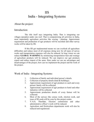 IIS
                 India - Integrating Systems

About the project:

Introduction:
             The title itself says integrating India. That is integrating our
villages (peoples) under one roof. That is computerizing all activities in India,
most importantly agriculture activities like sowing / planting. Approximate
requirement and production of agri products will be recorded and other survey
works will be taken by IIS.

              If this IIS get implemented means we can overlook all agriculture
difficulties and reduce most of all expenses doing now for all types of survey
works and transportation expenses will also be reduced. In long vision we can
reduce GLOBAL WARMING by minimizing transportation heat and wastage
of agriculture products will be reduced. We can improve our agri products
export and reduce import of the same. Here under we can see advantages and
disadvantages of the project, how can we implement the project and the work of
the project.



Work of India - Integrating Systems:
            1.     Collection of family and individual person’s details.
            2.     Collection of property details (land & buildings).
            3.     Approximate requirement of agri products to each and every
                   person/ family will be collected.
            4.     Approximate requirement of agri products to hotel and other
                   industries will be collected.
            5.     Approximate production details of every farmer will be
                   collected.
            6.     Most of the surveys like census work, election work, and
                   issue of ID cards will be cone by this project centre.
            7.     V.A.O, Thasildar, Election commission and other
                   administrative officer’s work will be reduced.
            8.     Agriculture and Horticulture departments work will also be
                   reduced and regularized.
 