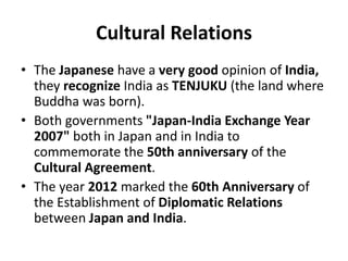 Cultural Relations
• The Japanese have a very good opinion of India,
they recognize India as TENJUKU (the land where
Buddha was born).
• Both governments "Japan-India Exchange Year
2007" both in Japan and in India to
commemorate the 50th anniversary of the
Cultural Agreement.
• The year 2012 marked the 60th Anniversary of
the Establishment of Diplomatic Relations
between Japan and India.
 