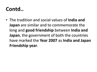 Contd..
• The tradition and social values of India and
Japan are similar and to commemorate the
long and good friendship between India and
Japan, the government of both the countries
have marked the Year 2007 as India and Japan
Friendship year.
 