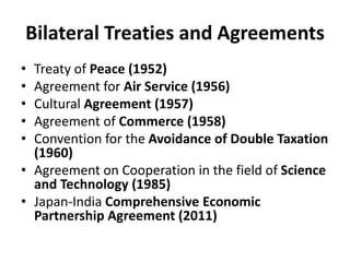 Bilateral Treaties and Agreements
• Treaty of Peace (1952)
• Agreement for Air Service (1956)
• Cultural Agreement (1957)
• Agreement of Commerce (1958)
• Convention for the Avoidance of Double Taxation
(1960)
• Agreement on Cooperation in the field of Science
and Technology (1985)
• Japan-India Comprehensive Economic
Partnership Agreement (2011)
 
