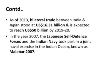 Contd..
• As of 2013, bilateral trade between India &
Japan stood at US$16.31 billion & is expected
to reach US$50 billion by 2019-20.
• In the year 2007, the Japanese Self-Defence
Forces and the Indian Navy took part in a joint
naval exercise in the Indian Ocean, known as
Malabar 2007.
 