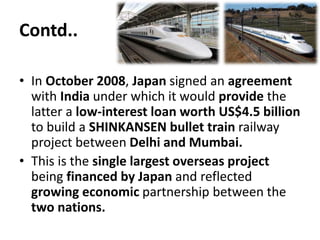 Contd..
• In October 2008, Japan signed an agreement
with India under which it would provide the
latter a low-interest loan worth US$4.5 billion
to build a SHINKANSEN bullet train railway
project between Delhi and Mumbai.
• This is the single largest overseas project
being financed by Japan and reflected
growing economic partnership between the
two nations.
 