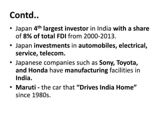 Contd..
• Japan 4th largest investor in India with a share
of 8% of total FDI from 2000-2013.
• Japan investments in automobiles, electrical,
service, telecom.
• Japanese companies such as Sony, Toyota,
and Honda have manufacturing facilities in
India.
• Maruti - the car that “Drives India Home”
since 1980s.
 