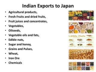 Indian Exports to Japan
• Agricultural products,
• Fresh Fruits and dried fruits,
• Fruit juices and concentrates,
• Vegetables,
• Oilseeds,
• Vegetable oils and fats,
• Edible nuts,
• Sugar and honey,
• Grains and Pulses,
• Wheat,
• Iron Ore
• Chemicals
 