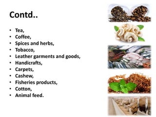 Contd..
• Tea,
• Coffee,
• Spices and herbs,
• Tobacco,
• Leather garments and goods,
• Handicrafts,
• Carpets,
• Cashew,
• Fisheries products,
• Cotton,
• Animal feed.
 