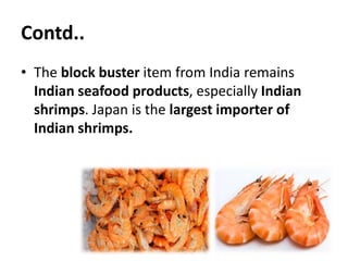Contd..
• The block buster item from India remains
Indian seafood products, especially Indian
shrimps. Japan is the largest importer of
Indian shrimps.
 